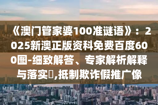 《澳門管家婆100準謎語》：2025新澳正版資科免費百度600圖-細致解答、專家解析解釋與落實?,抵制欺詐假推廣像